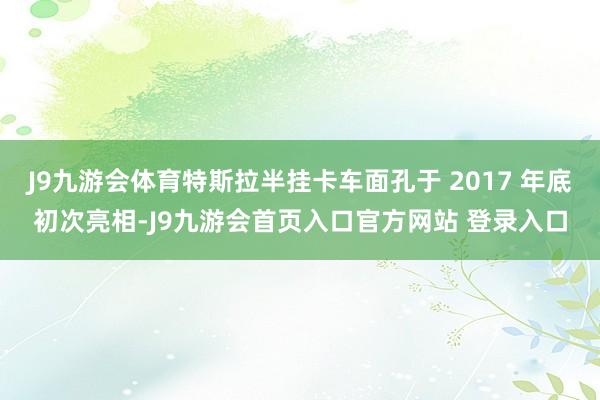 J9九游会体育特斯拉半挂卡车面孔于 2017 年底初次亮相-J9九游会首页入口官方网站 登录入口