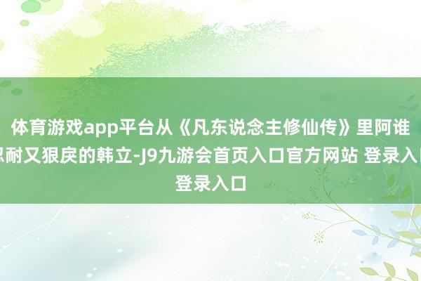 体育游戏app平台从《凡东说念主修仙传》里阿谁忍耐又狠戾的韩立-J9九游会首页入口官方网站 登录入口