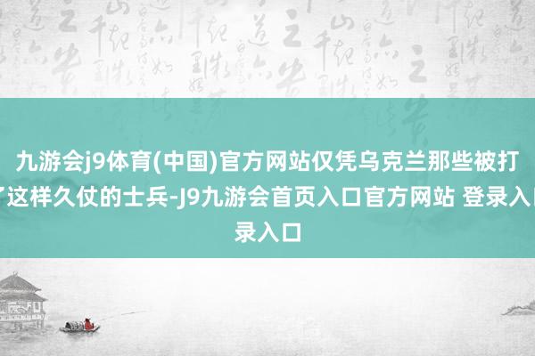 九游会j9体育(中国)官方网站仅凭乌克兰那些被打了这样久仗的士兵-J9九游会首页入口官方网站 登录入口