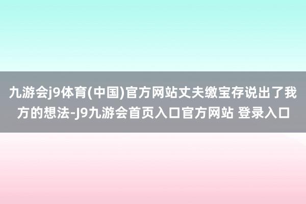 九游会j9体育(中国)官方网站丈夫缴宝存说出了我方的想法-J9九游会首页入口官方网站 登录入口
