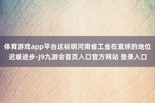 体育游戏app平台这标明河南省工业在寰球的地位迟缓进步-J9九游会首页入口官方网站 登录入口