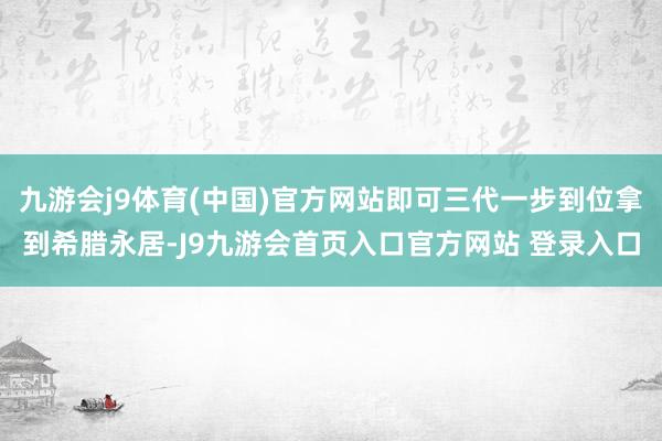 九游会j9体育(中国)官方网站即可三代一步到位拿到希腊永居-J9九游会首页入口官方网站 登录入口