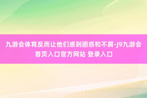 九游会体育反而让他们感到困惑和不屑-J9九游会首页入口官方网站 登录入口