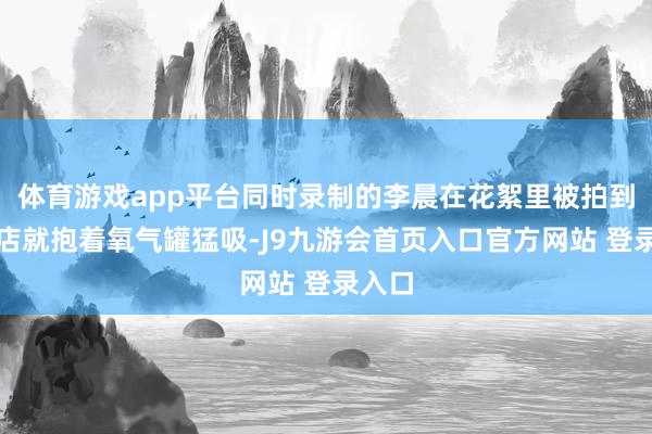 体育游戏app平台同时录制的李晨在花絮里被拍到回旅店就抱着氧气罐猛吸-J9九游会首页入口官方网站 登录入口