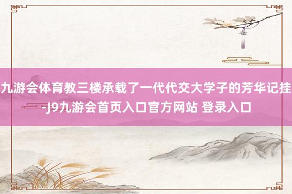 九游会体育教三楼承载了一代代交大学子的芳华记挂-J9九游会首页入口官方网站 登录入口