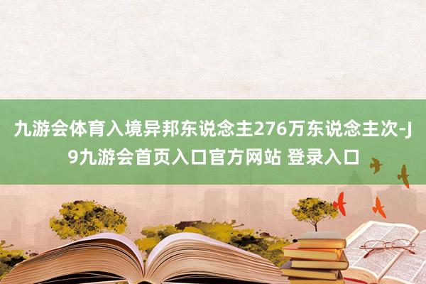 九游会体育入境异邦东说念主276万东说念主次-J9九游会首页入口官方网站 登录入口