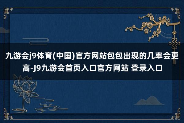 九游会j9体育(中国)官方网站包包出现的几率会更高-J9九游会首页入口官方网站 登录入口