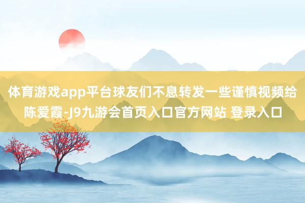 体育游戏app平台球友们不息转发一些谨慎视频给陈爱霞-J9九游会首页入口官方网站 登录入口