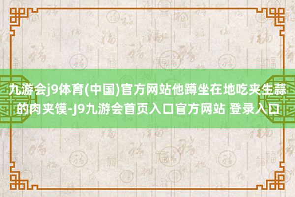 九游会j9体育(中国)官方网站他蹲坐在地吃夹生蒜的肉夹馍-J9九游会首页入口官方网站 登录入口