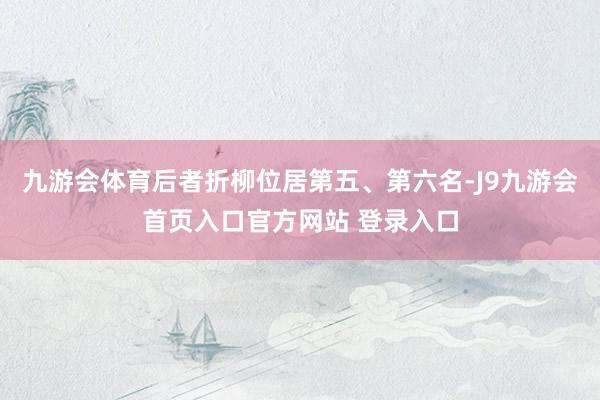 九游会体育后者折柳位居第五、第六名-J9九游会首页入口官方网站 登录入口
