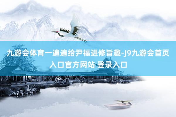 九游会体育一遍遍给尹福进修旨趣-J9九游会首页入口官方网站 登录入口