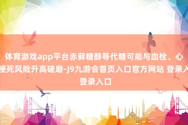 体育游戏app平台赤藓糖醇等代糖可能与血栓、心肌梗死风险升高磋磨-J9九游会首页入口官方网站 登录入口