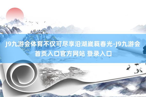 J9九游会体育不仅可尽享沿湖崴蕤春光-J9九游会首页入口官方网站 登录入口