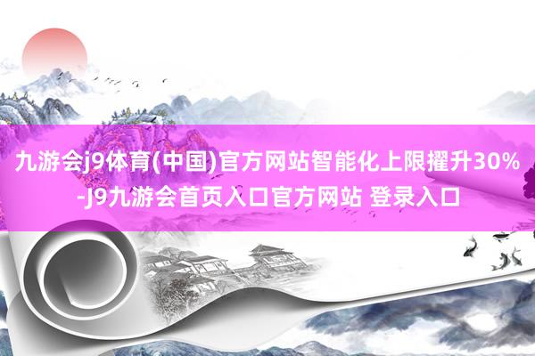 九游会j9体育(中国)官方网站智能化上限擢升30%-J9九游会首页入口官方网站 登录入口