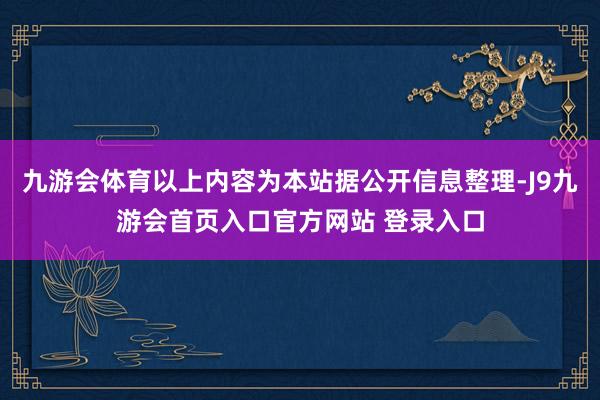 九游会体育以上内容为本站据公开信息整理-J9九游会首页入口官方网站 登录入口