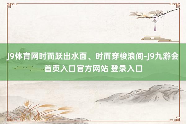 J9体育网时而跃出水面、时而穿梭浪间-J9九游会首页入口官方网站 登录入口