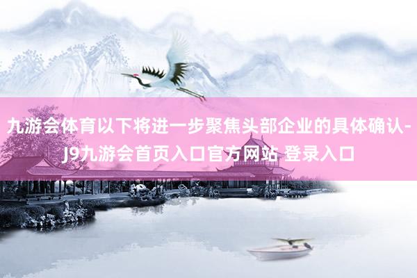 九游会体育以下将进一步聚焦头部企业的具体确认-J9九游会首页入口官方网站 登录入口