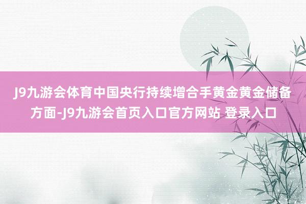 J9九游会体育　　中国央行持续增合手黄金　　黄金储备方面-J9九游会首页入口官方网站 登录入口
