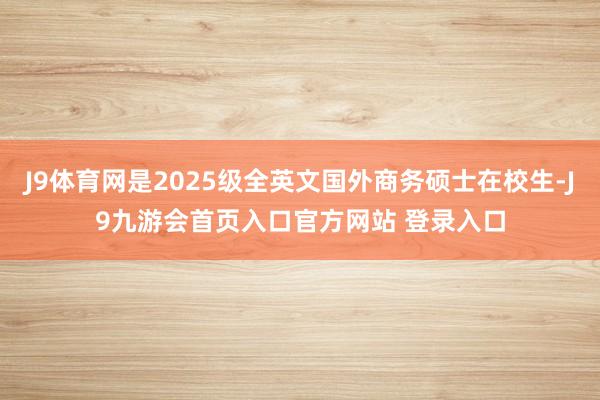 J9体育网是2025级全英文国外商务硕士在校生-J9九游会首页入口官方网站 登录入口