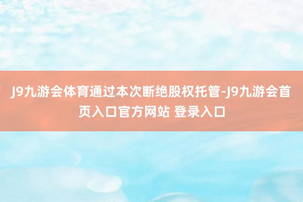 J9九游会体育通过本次断绝股权托管-J9九游会首页入口官方网站 登录入口