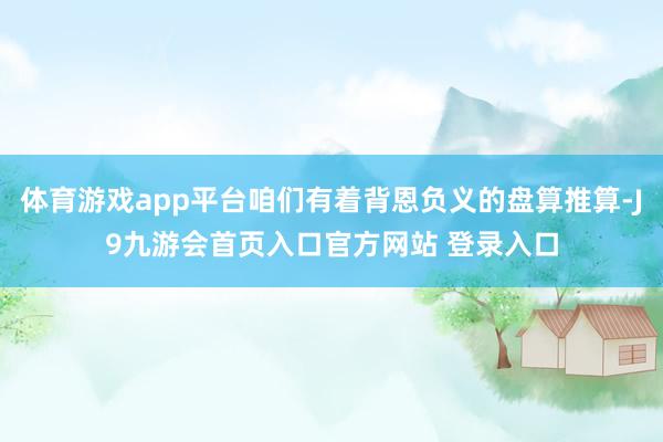 体育游戏app平台咱们有着背恩负义的盘算推算-J9九游会首页入口官方网站 登录入口