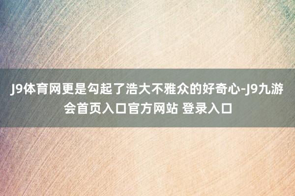 J9体育网更是勾起了浩大不雅众的好奇心-J9九游会首页入口官方网站 登录入口