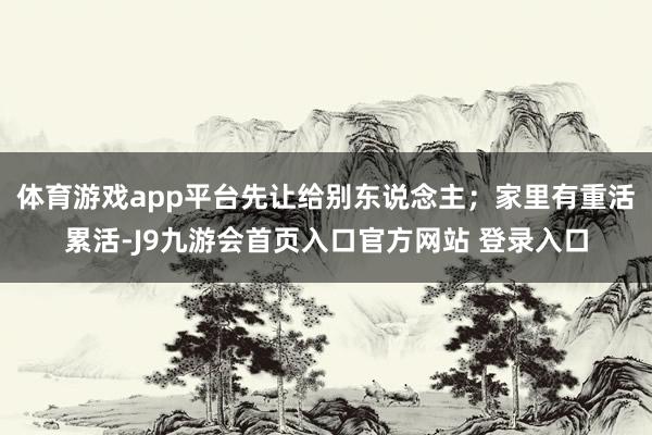 体育游戏app平台先让给别东说念主；家里有重活累活-J9九游会首页入口官方网站 登录入口