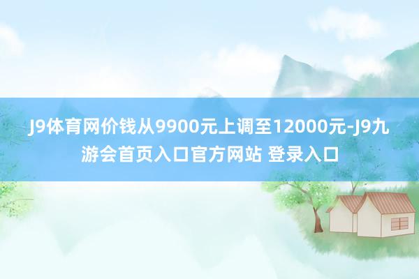 J9体育网价钱从9900元上调至12000元-J9九游会首页入口官方网站 登录入口
