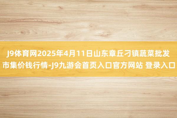 J9体育网2025年4月11日山东章丘刁镇蔬菜批发市集价钱行情-J9九游会首页入口官方网站 登录入口