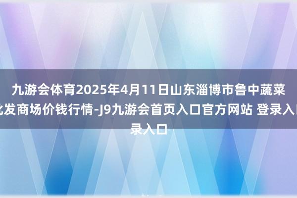 九游会体育2025年4月11日山东淄博市鲁中蔬菜批发商场价钱行情-J9九游会首页入口官方网站 登录入口