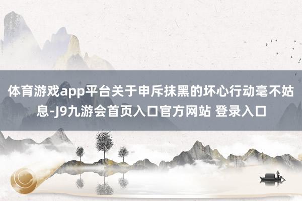 体育游戏app平台关于申斥抹黑的坏心行动毫不姑息-J9九游会首页入口官方网站 登录入口
